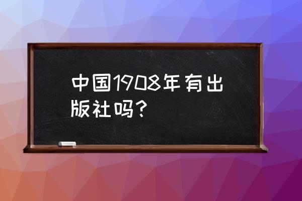 商务印书馆现在叫什么 中国1908年有出版社吗？