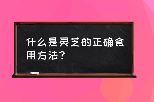 灵芝的功效与吃法 什么是灵芝的正确食用方法？