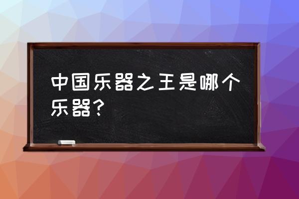 中国乐器之王第一名 中国乐器之王是哪个乐器？