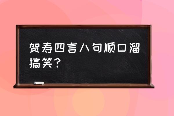 搞笑生日祝福语顺口溜 贺寿四言八句顺口溜搞笑？