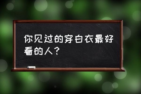 有人看到白衣飘飘 你见过的穿白衣最好看的人？