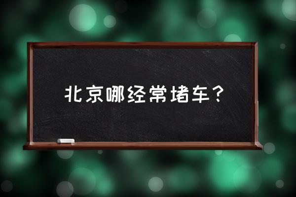 北京堵车最严重的地方 北京哪经常堵车？