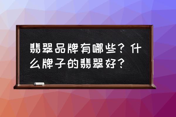 买翡翠哪个品牌好 翡翠品牌有哪些？什么牌子的翡翠好？