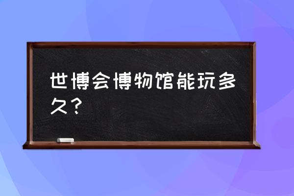 世博会博物馆好玩吗 世博会博物馆能玩多久？