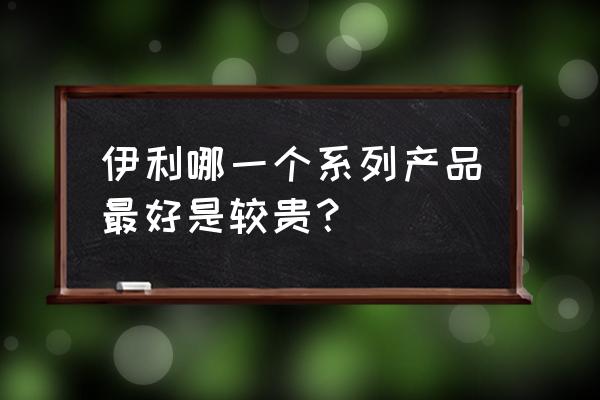 伊利奶粉哪个系列好 伊利哪一个系列产品最好是较贵？