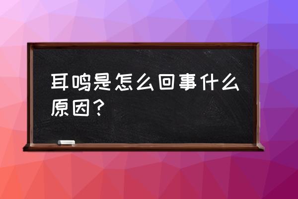 引起耳鸣的各种原因 耳鸣是怎么回事什么原因？