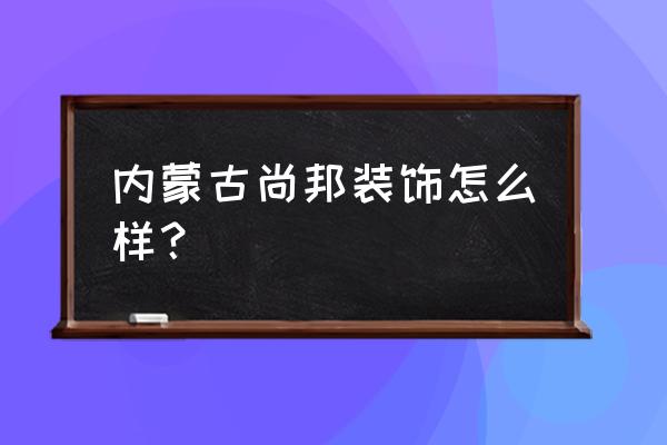 呼和浩特尚邦装饰怎么样 内蒙古尚邦装饰怎么样？