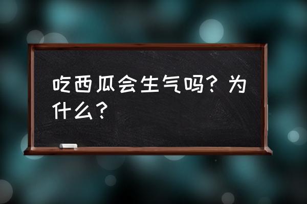 西瓜会上火吗吃会上火吗 吃西瓜会生气吗？为什么？