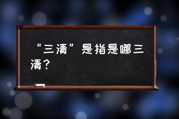 道教三清指的是哪三清 “三清”是指是哪三清？