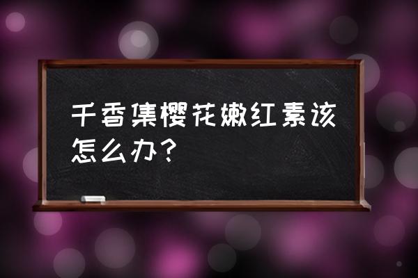 樱花素嫩红素 千香集樱花嫩红素该怎么办？