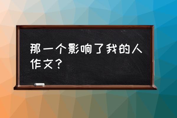 对我影响最大的一个人结尾 那一个影响了我的人作文？