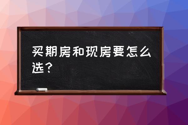 期房好还是现房好 买期房和现房要怎么选？