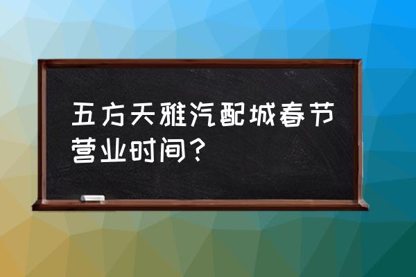 五方天雅总机 五方天雅汽配城春节营业时间？