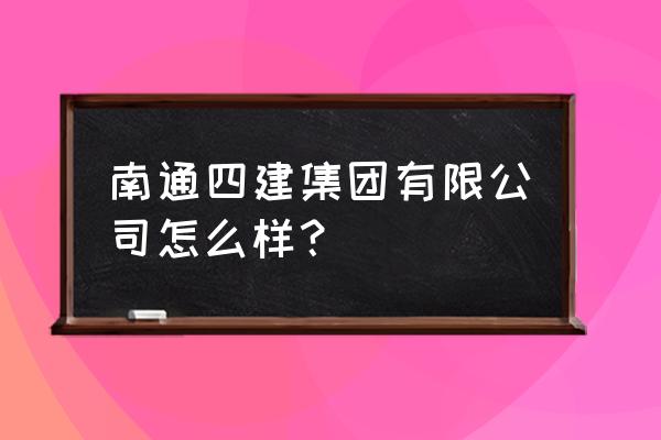 南通四建总部 南通四建集团有限公司怎么样？