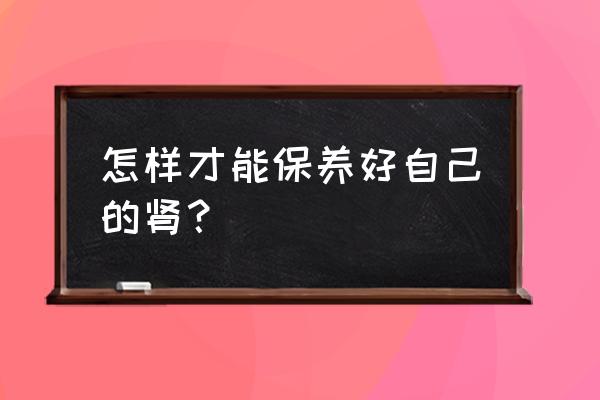 怎样才能把肾养好 怎样才能保养好自己的肾？