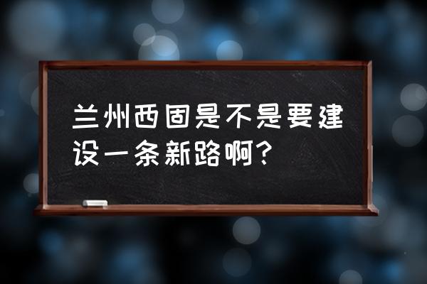 兰州市西固区最新规划 兰州西固是不是要建设一条新路啊？