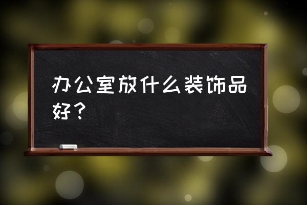 办公室装饰品摆设品 办公室放什么装饰品好？