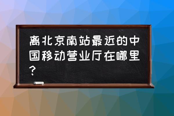 北京移动营业厅地址 离北京南站最近的中国移动营业厅在哪里？