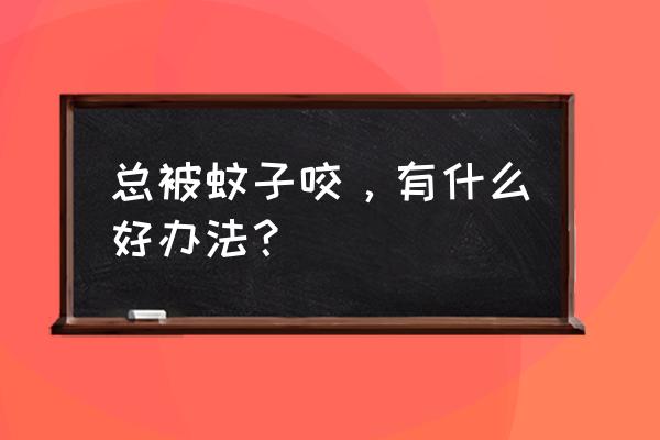 一直有蚊子咬我怎么办 总被蚊子咬，有什么好办法？