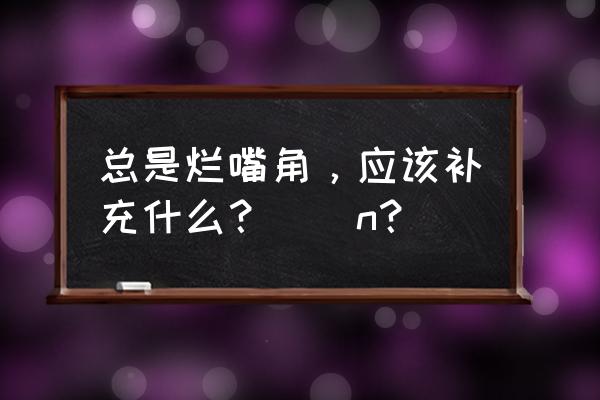 烂嘴角一直不好 总是烂嘴角，应该补充什么？\\n？