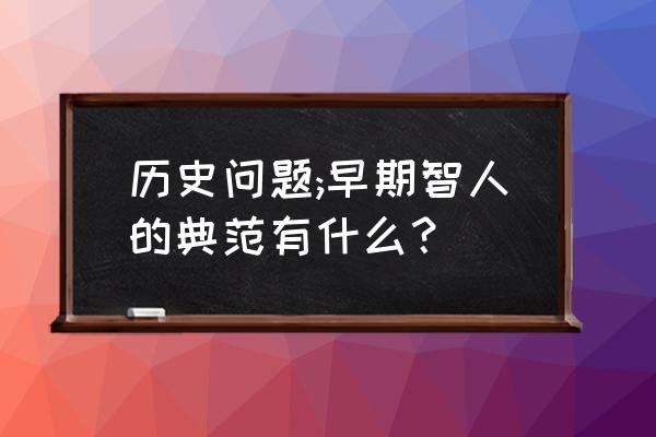 我国早期智人有哪些 历史问题;早期智人的典范有什么？