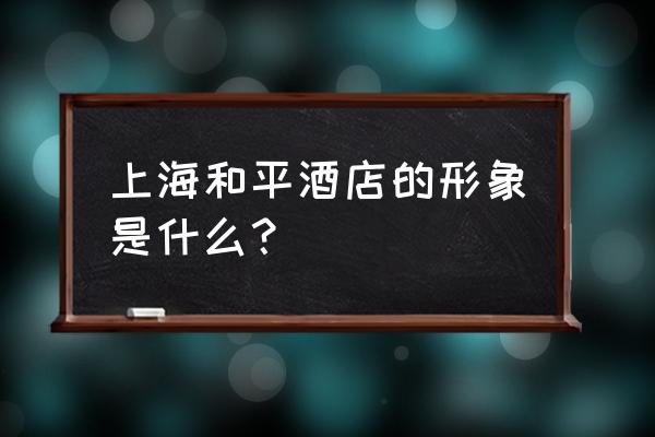 上海和平饭店简介 上海和平酒店的形象是什么？