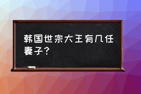 世宗大王的妃子 韩国世宗大王有几任妻子？