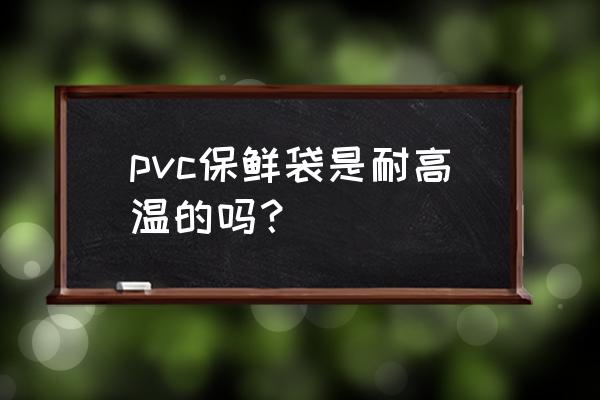 pvc袋塑料袋 pvc保鲜袋是耐高温的吗？