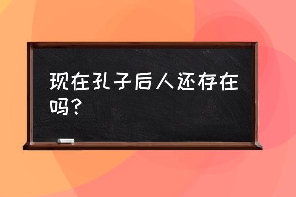 现在孔子的后人是谁 现在孔子后人还存在吗？