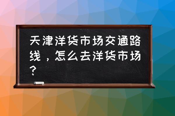 塘沽洋货市场怎么走 天津洋货市场交通路线，怎么去洋货市场？