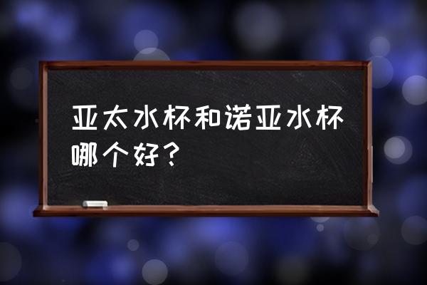 诺亚口杯总厂 亚太水杯和诺亚水杯哪个好？