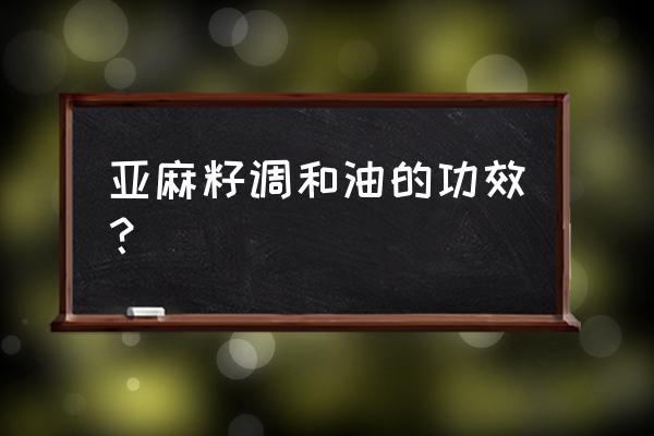 亚麻子油的功效 亚麻籽调和油的功效？