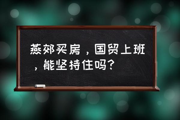 在国贸三期上班 燕郊买房，国贸上班，能坚持住吗？