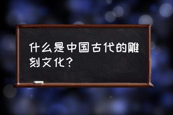 中国古代雕塑主要有 什么是中国古代的雕刻文化？