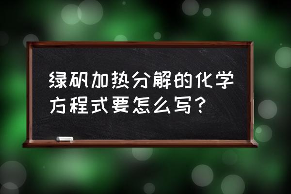 绿矾分解的化学方程式 绿矾加热分解的化学方程式要怎么写？