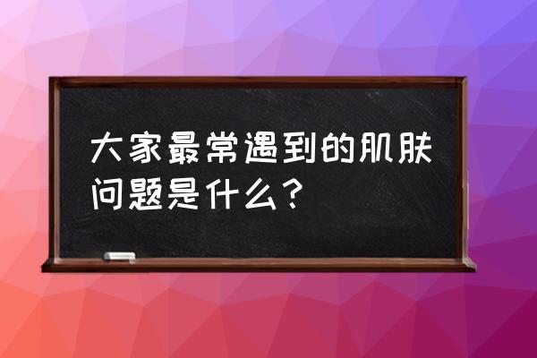 肌肤问题都有哪些 大家最常遇到的肌肤问题是什么？