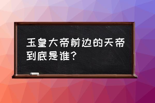 玉皇大帝和昊天天帝 玉皇大帝前边的天帝到底是谁？