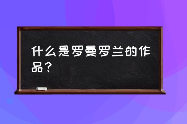 罗曼罗兰的主要作品 什么是罗曼罗兰的作品？