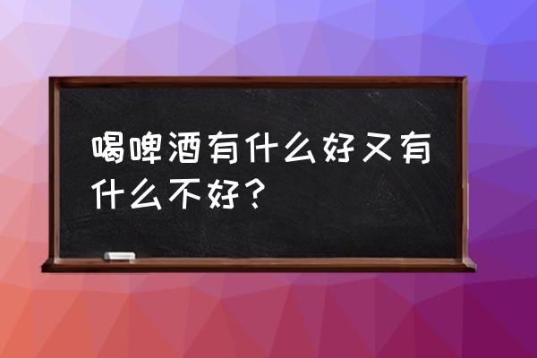 啤酒适当喝有好处嘛 喝啤酒有什么好又有什么不好？