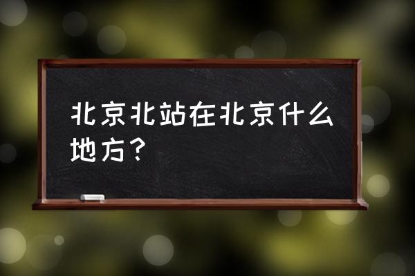 北京北站在北京什么位置 北京北站在北京什么地方？