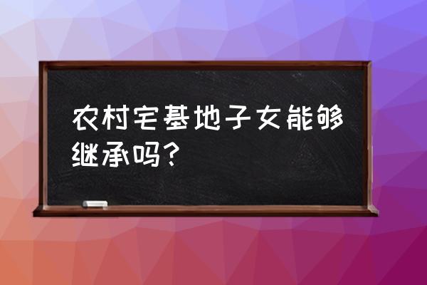 宅基地可以继承给子女 农村宅基地子女能够继承吗？