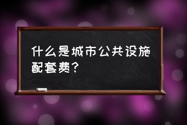 公共设施配套费包括哪些 什么是城市公共设施配套费？