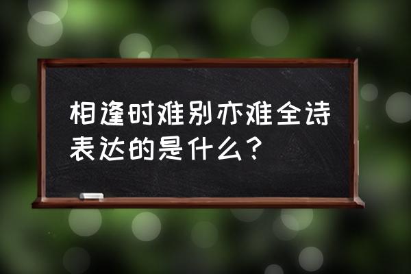 别亦时难东风无力百花残 相逢时难别亦难全诗表达的是什么？