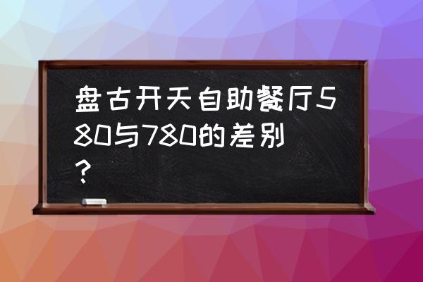 北京盘古自助餐 盘古开天自助餐厅580与780的差别？