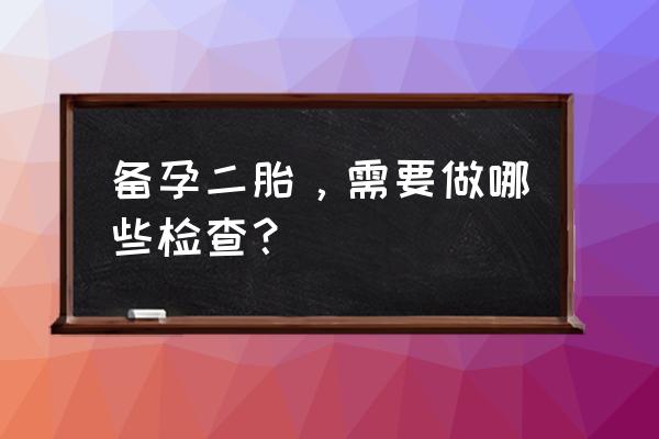 怀二胎检查哪些 备孕二胎，需要做哪些检查？