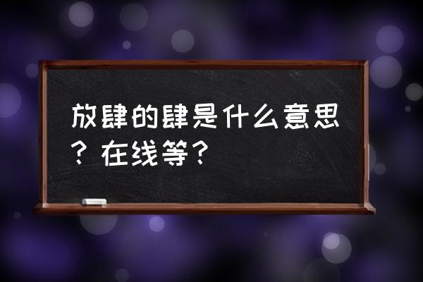 说人放肆的意思 放肆的肆是什么意思？在线等？