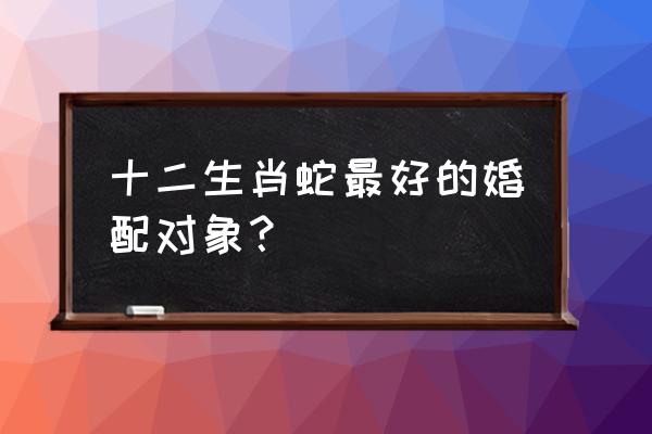 属蛇婚配什么属相最好 十二生肖蛇最好的婚配对象？