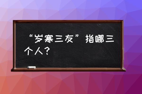 岁寒三友是指哪三个人物 “岁寒三友”指哪三个人？