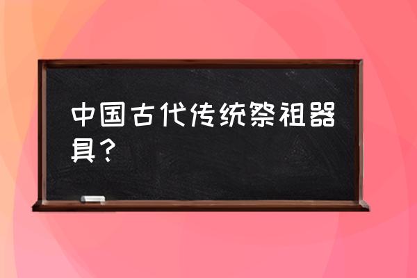 古代祭祀用品 中国古代传统祭祖器具？