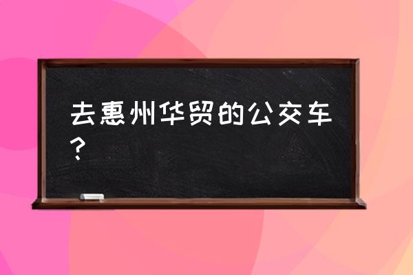 华贸中心公交车站 去惠州华贸的公交车？